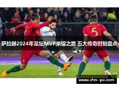 萨拉赫2024年足坛MVP荣耀之路 五大传奇时刻盘点