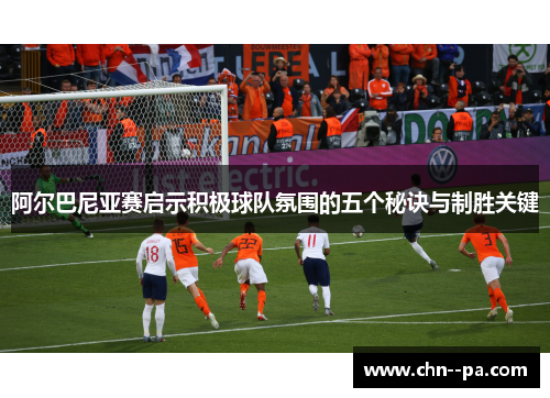 阿尔巴尼亚赛启示积极球队氛围的五个秘诀与制胜关键