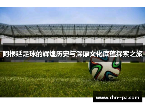 阿根廷足球的辉煌历史与深厚文化底蕴探索之旅