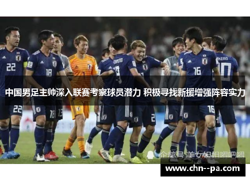 中国男足主帅深入联赛考察球员潜力 积极寻找新援增强阵容实力