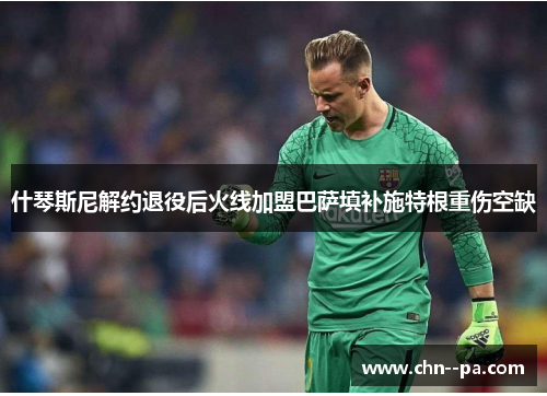 什琴斯尼解约退役后火线加盟巴萨填补施特根重伤空缺