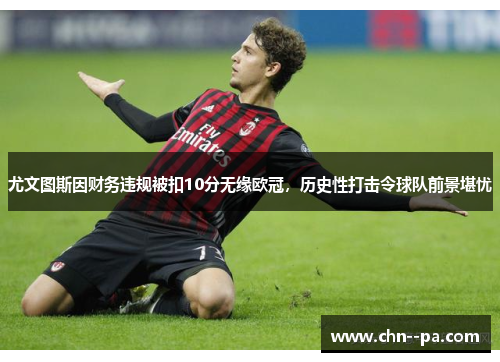 尤文图斯因财务违规被扣10分无缘欧冠，历史性打击令球队前景堪忧