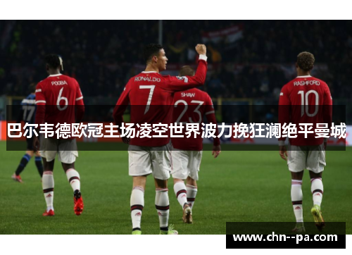 巴尔韦德欧冠主场凌空世界波力挽狂澜绝平曼城 巴尔韦德欧冠主场凌空世界波力挽狂澜绝平曼城