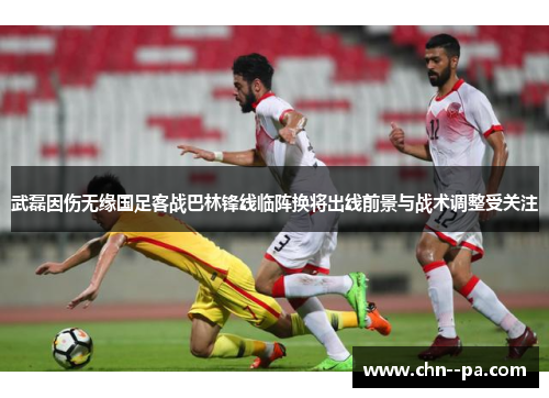 武磊因伤无缘国足客战巴林锋线临阵换将出线前景与战术调整受关注 武磊因伤无缘国足客战巴林锋线临阵换将出线前景与战术调整受关注